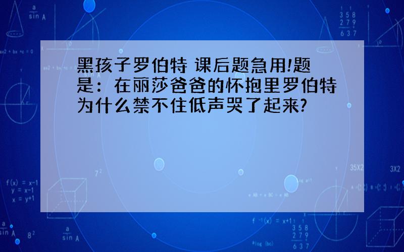 黑孩子罗伯特 课后题急用!题是：在丽莎爸爸的怀抱里罗伯特为什么禁不住低声哭了起来?