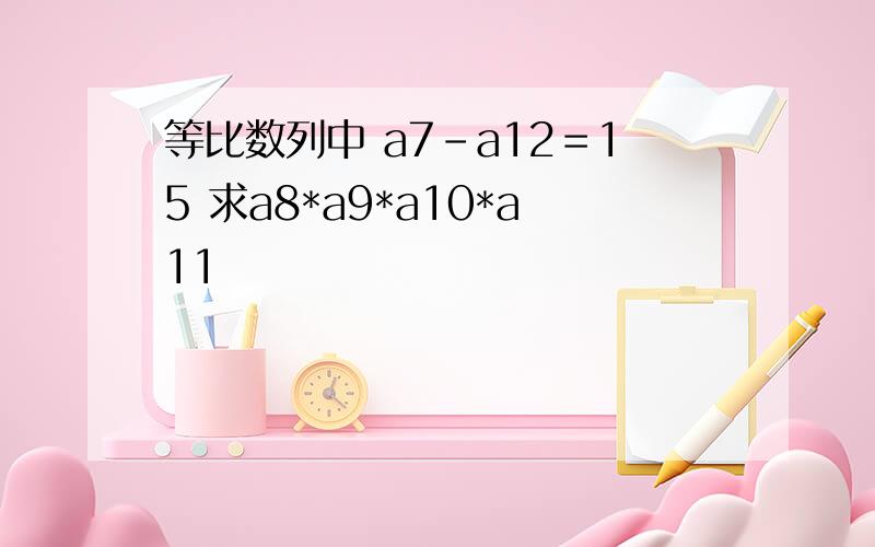 等比数列中 a7-a12＝15 求a8*a9*a10*a11