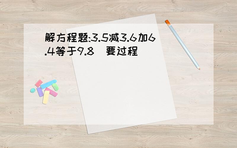 解方程题:3.5减3.6加6.4等于9.8(要过程)