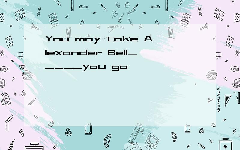 You may take Alexander Bell_____you go