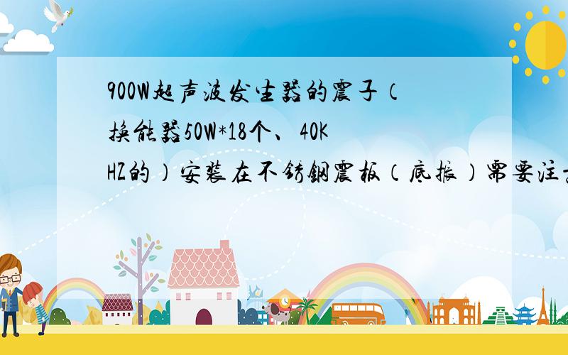 900W超声波发生器的震子（换能器50W*18个、40KHZ的）安装在不锈钢震板（底振）需要注意哪些问题?