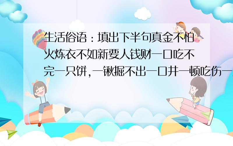 生活俗语：填出下半句真金不怕火炼衣不如新要人钱财一口吃不完一只饼,一锹掘不出一口井一顿吃伤一只鸡蛋吃不饱一日三大笑一日舞