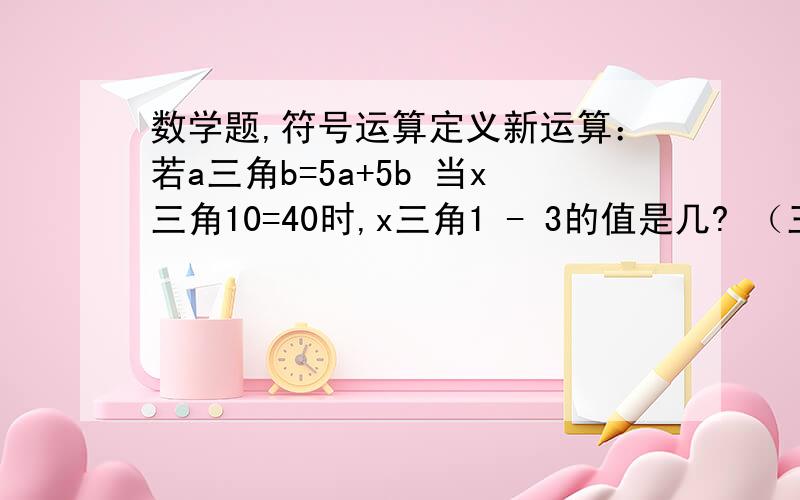 数学题,符号运算定义新运算：若a三角b=5a+5b 当x三角10=40时,x三角1 - 3的值是几? （三角是符号,由于