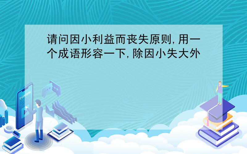 请问因小利益而丧失原则,用一个成语形容一下,除因小失大外