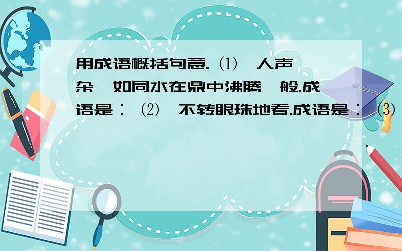 用成语概括句意. ⑴、人声嘈杂,如同水在鼎中沸腾一般.成语是： ⑵、不转眼珠地看.成语是： ⑶、保持在脑子里的过去事物的