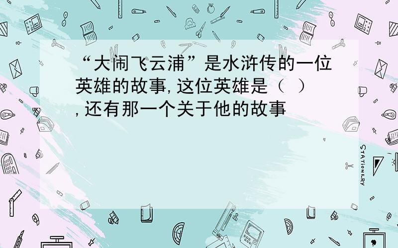 “大闹飞云浦”是水浒传的一位英雄的故事,这位英雄是（ ）,还有那一个关于他的故事