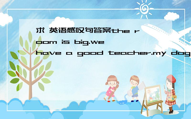 求 英语感叹句答案the room is big.we have a good teacher.my dog is ve