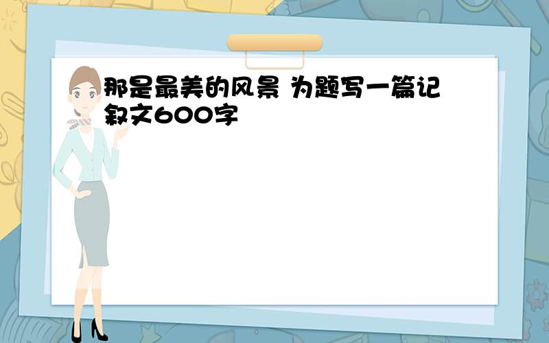 那是最美的风景 为题写一篇记叙文600字