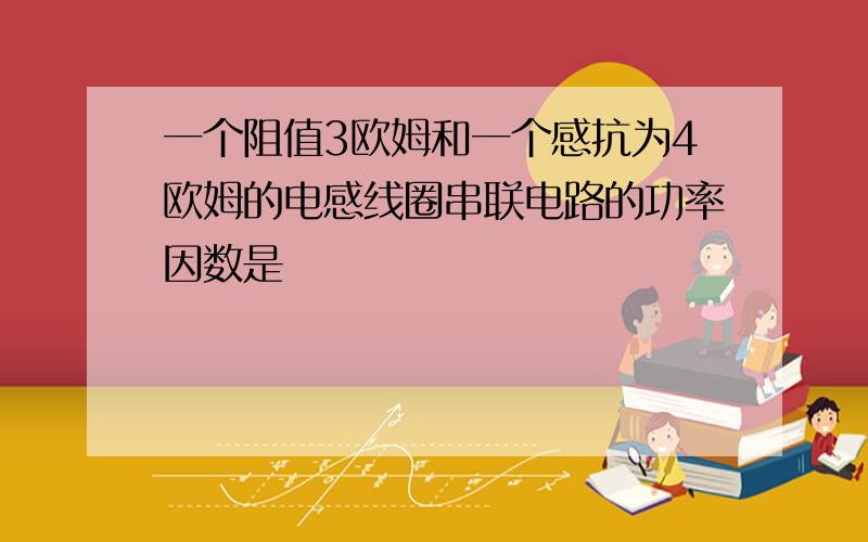 一个阻值3欧姆和一个感抗为4欧姆的电感线圈串联电路的功率因数是