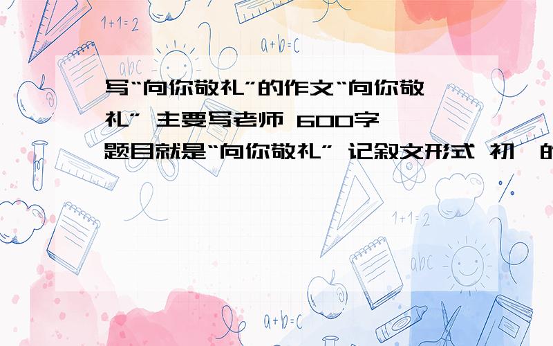 写“向你敬礼”的作文“向你敬礼” 主要写老师 600字 题目就是“向你敬礼” 记叙文形式 初一的作文水平今天内答完并且答