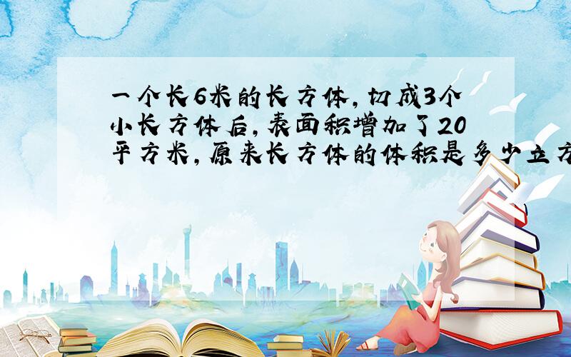 一个长6米的长方体,切成3个小长方体后,表面积增加了20平方米,原来长方体的体积是多少立方米?谢谢!