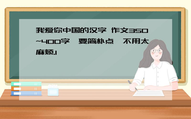 我爱你中国的汉字 作文350~400字,要简朴点,不用太麻烦.1