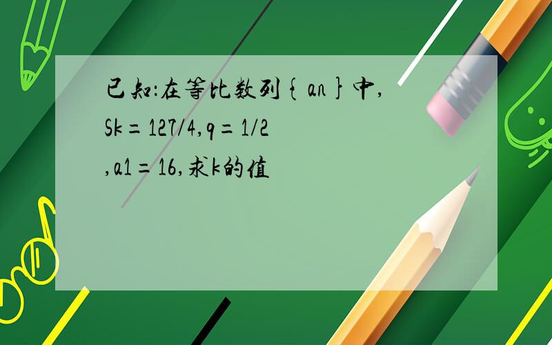 已知：在等比数列{an}中,Sk=127/4,q=1/2,a1=16,求k的值