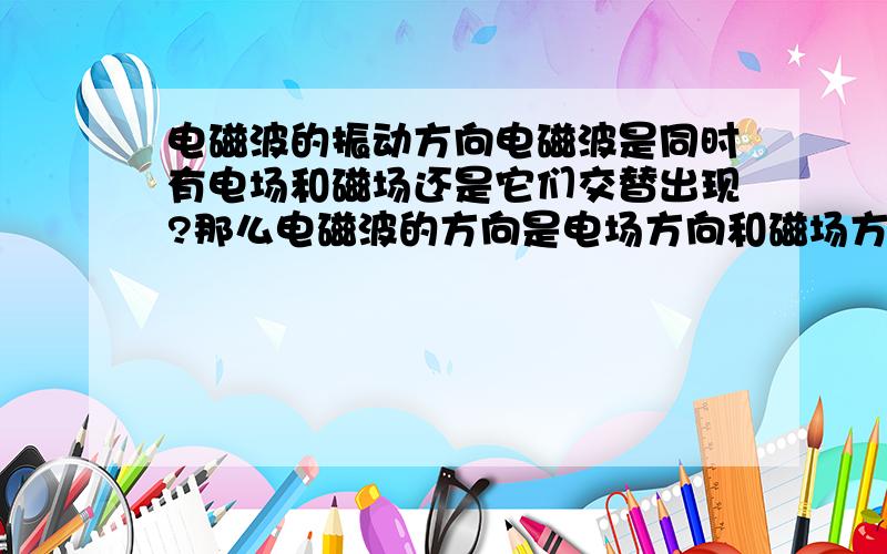 电磁波的振动方向电磁波是同时有电场和磁场还是它们交替出现?那么电磁波的方向是电场方向和磁场方向的合成吗?