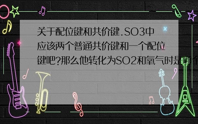 关于配位键和共价键.SO3中应该两个普通共价键和一个配位键吧?那么他转化为SO2和氧气时是哪个键断键呢?这种情况下哪种键