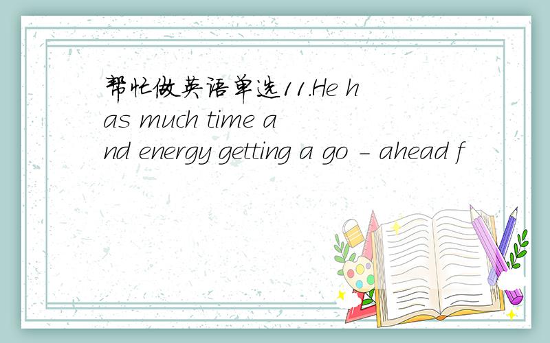 帮忙做英语单选11.He has much time and energy getting a go - ahead f