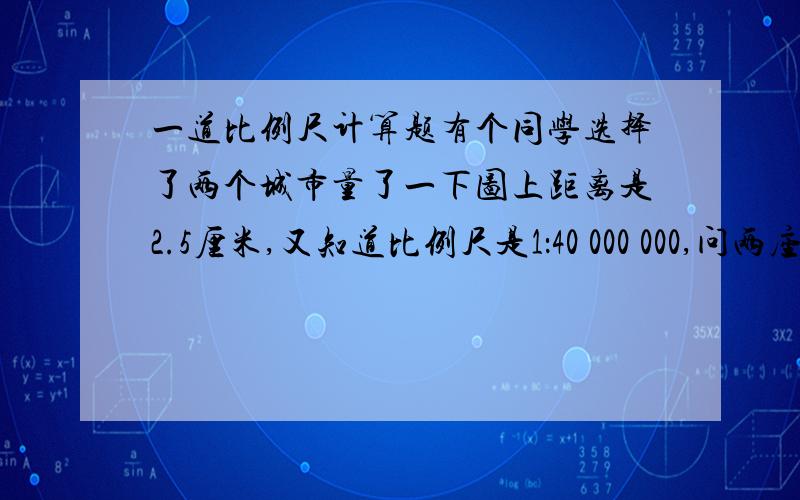 一道比例尺计算题有个同学选择了两个城市量了一下图上距离是2.5厘米,又知道比例尺是1：40 000 000,问两座城市的