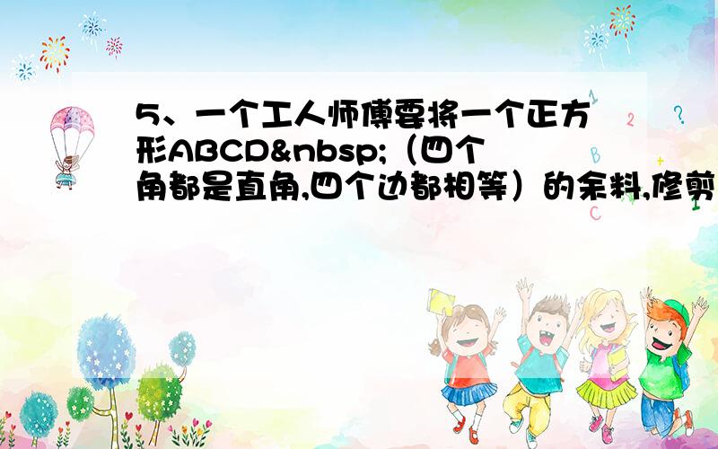 5、一个工人师傅要将一个正方形ABCD （四个角都是直角,四个边都相等）的余料,修剪成如四边形ABEF&nbs