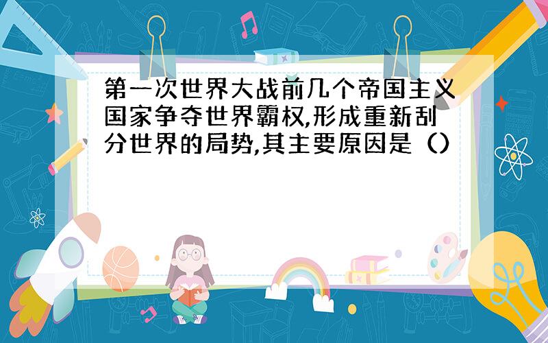 第一次世界大战前几个帝国主义国家争夺世界霸权,形成重新刮分世界的局势,其主要原因是（）