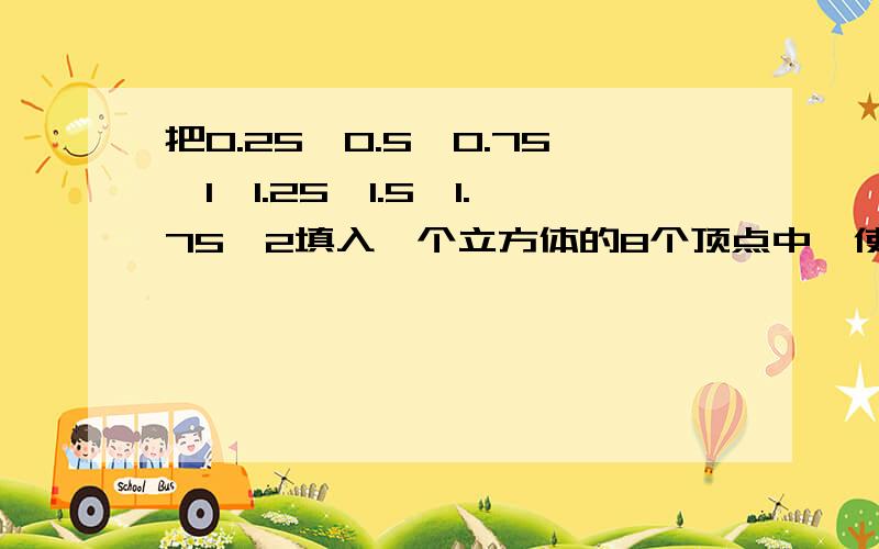 把0.25,0.5,0.75,1,1.25,1.5,1.75,2填入一个立方体的8个顶点中,使每个面数之和相等.