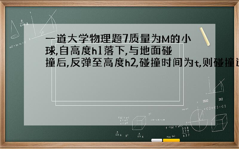 一道大学物理题7质量为M的小球,自高度h1落下,与地面碰撞后,反弹至高度h2,碰撞时间为t,则碰撞过程中小球所受的冲量为