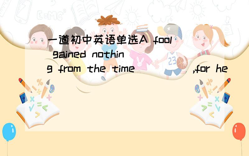 一道初中英语单选A fool gained nothing from the time ____ ,for he ___