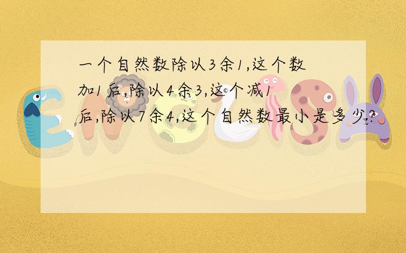 一个自然数除以3余1,这个数加1后,除以4余3,这个减1后,除以7余4,这个自然数最小是多少?