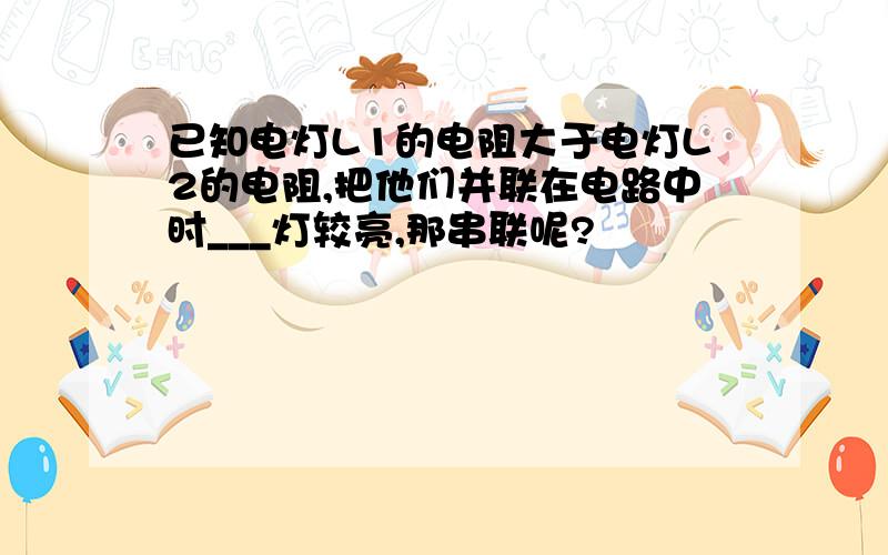 已知电灯L1的电阻大于电灯L2的电阻,把他们并联在电路中时___灯较亮,那串联呢?