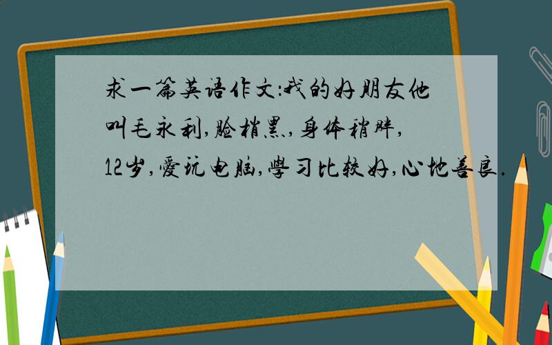 求一篇英语作文：我的好朋友他叫毛永利,脸梢黑,身体稍胖,12岁,爱玩电脑,学习比较好,心地善良.