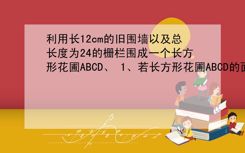 利用长12cm的旧围墙以及总长度为24的栅栏围成一个长方形花圃ABCD、 1、若长方形花圃ABCD的面积为64平方米