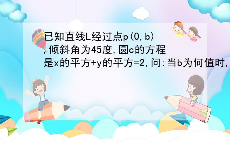 已知直线L经过点p(0,b),倾斜角为45度,圆c的方程是x的平方+y的平方=2,问:当b为何值时,直线L和圆相切?