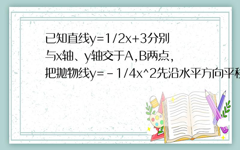 已知直线y=1/2x+3分别与x轴、y轴交于A,B两点,把抛物线y=-1/4x^2先沿水平方向平移,再沿竖直方向平移,使