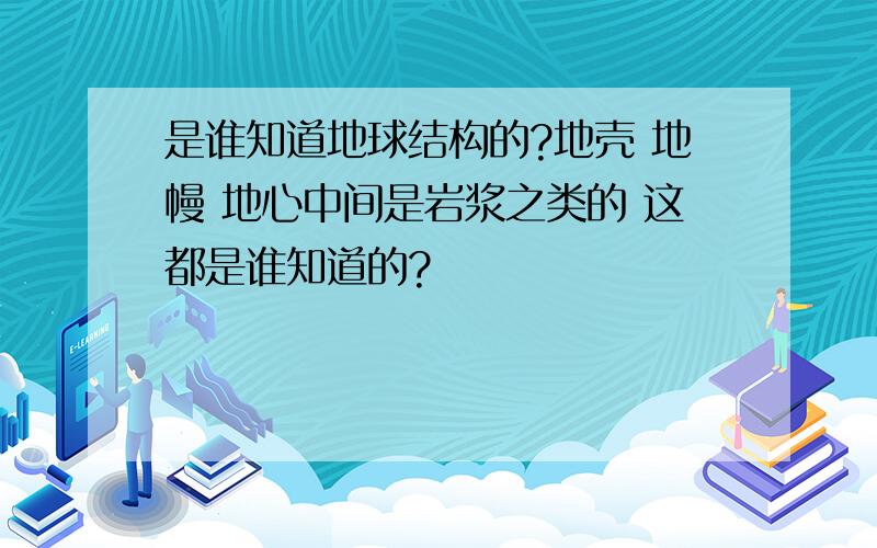 是谁知道地球结构的?地壳 地幔 地心中间是岩浆之类的 这都是谁知道的?