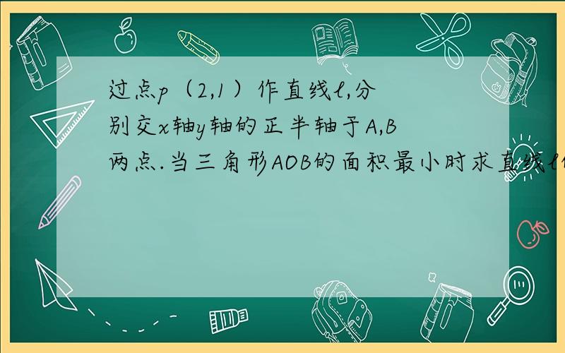 过点p（2,1）作直线l,分别交x轴y轴的正半轴于A,B两点.当三角形AOB的面积最小时求直线l的方程