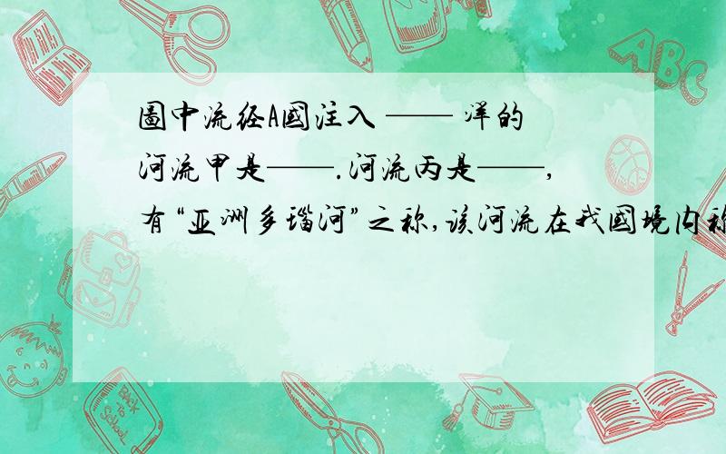 图中流经A国注入 —— 洋的河流甲是——.河流丙是——,有“亚洲多瑙河”之称,该河流在我国境内称为——