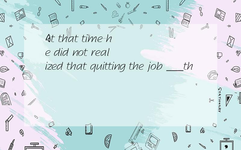 At that time he did not realized that quitting the job ___th