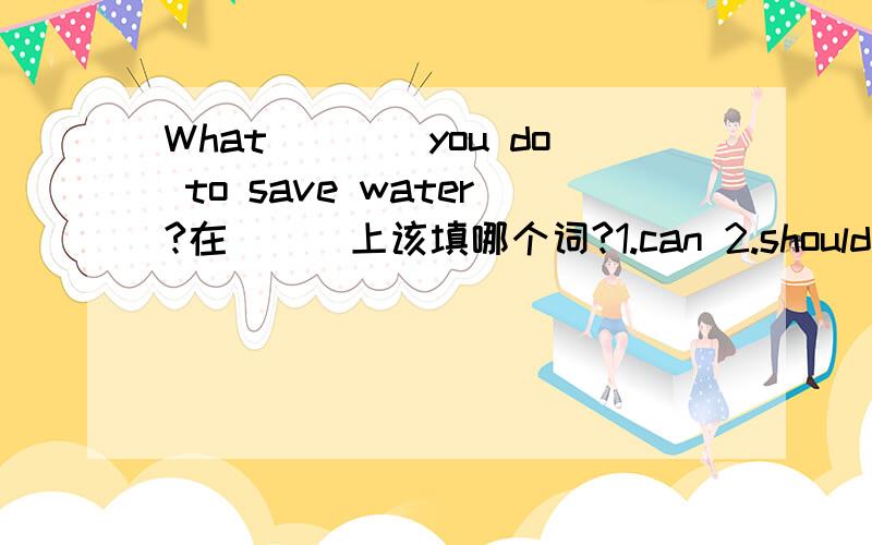 What____you do to save water?在＿＿＿上该填哪个词?1.can 2.should 3.do