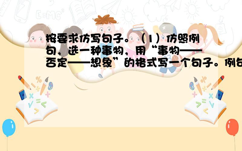 按要求仿写句子。（1）仿照例句，选一种事物，用“事物——否定——想象”的格式写一个句子。例句：老师的周围飘着粉笔屑，不，