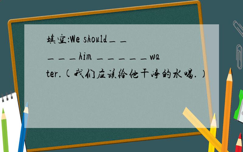 填空：We should_____him _____water.(我们应该给他干净的水喝.）