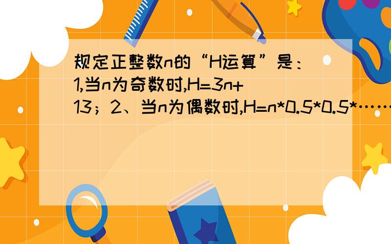 规定正整数n的“H运算”是：1,当n为奇数时,H=3n+13；2、当n为偶数时,H=n*0.5*0.5*……（其中H为奇