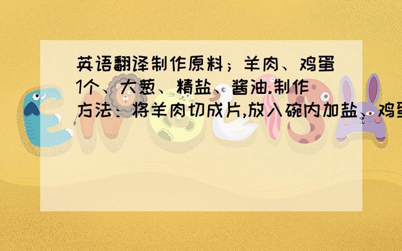 英语翻译制作原料；羊肉、鸡蛋1个、大葱、精盐、酱油.制作方法：将羊肉切成片,放入碗内加盐、鸡蛋.将大葱一剖为二,切成段,