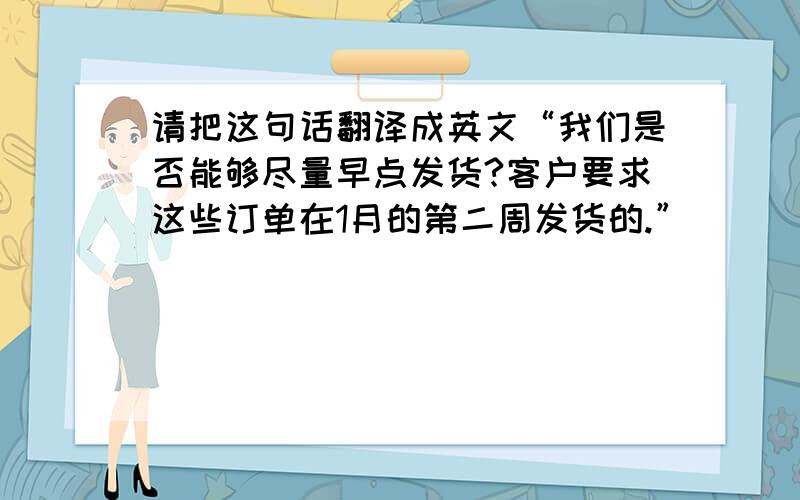 请把这句话翻译成英文“我们是否能够尽量早点发货?客户要求这些订单在1月的第二周发货的.”