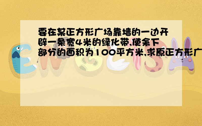 要在某正方形广场靠墙的一边开辟一条宽4米的绿化带,使余下部分的面积为100平方米,求原正方形广场的边...