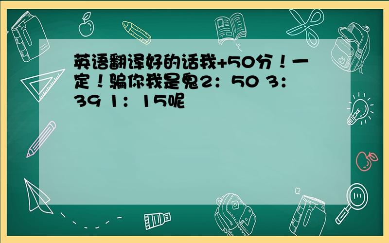 英语翻译好的话我+50分！一定！骗你我是鬼2：50 3：39 1：15呢