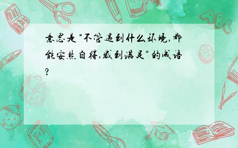 意思是“不管遇到什么环境,都能安然自得,感到满足”的成语?