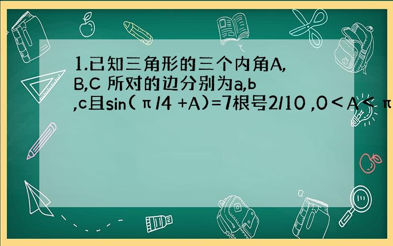 1.已知三角形的三个内角A,B,C 所对的边分别为a,b,c且sin(π/4 +A)=7根号2/10 ,0＜A＜π/4（