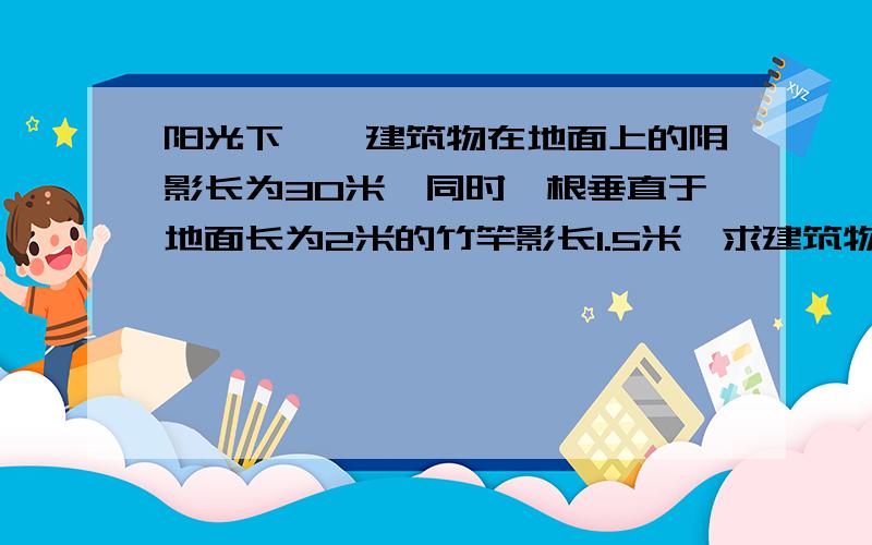 阳光下,一建筑物在地面上的阴影长为30米,同时一根垂直于地面长为2米的竹竿影长1.5米,求建筑物的高度