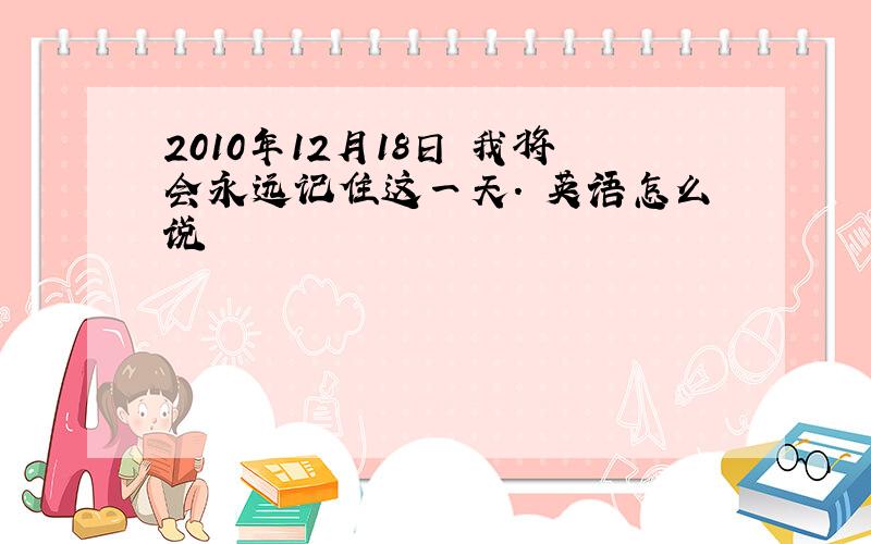 2010年12月18日 我将会永远记住这一天. 英语怎么说