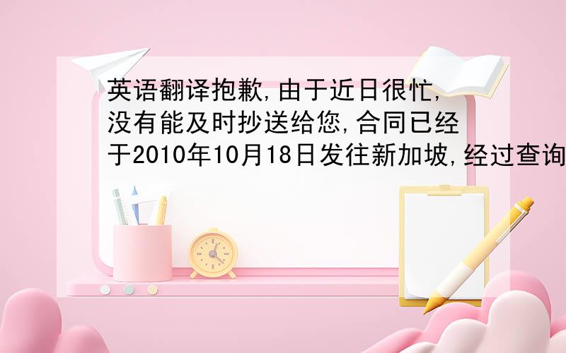 英语翻译抱歉,由于近日很忙,没有能及时抄送给您,合同已经于2010年10月18日发往新加坡,经过查询已经送达.