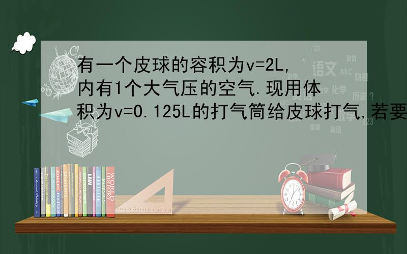 有一个皮球的容积为v=2L,内有1个大气压的空气.现用体积为v=0.125L的打气筒给皮球打气,若要使皮球内空气的压强达